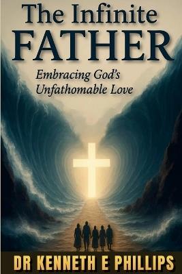 The Infinite FATHER: Embracing God's Unfathomable Love - Kenneth E Phillips - cover