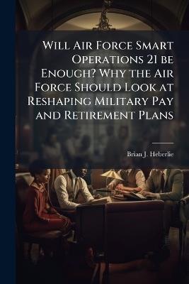 Will Air Force Smart Operations 21 be Enough? Why the Air Force Should Look at Reshaping Military Pay and Retirement Plans - Brian J Heberlie - cover