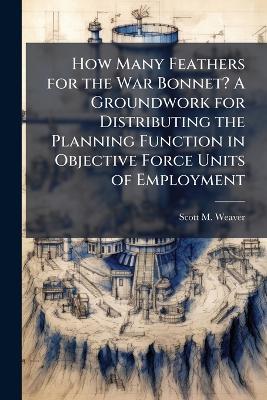 How Many Feathers for the War Bonnet? A Groundwork for Distributing the Planning Function in Objective Force Units of Employment - Scott M Weaver - cover