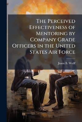 The Perceived Effectiveness of Mentoring by Company Grade Officers in the United States Air Force - Jason B Wolff - cover