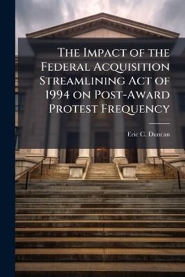 The Impact of the Federal Acquisition Streamlining Act of 1994 on Post-Award Protest Frequency - Eric C Duncan - cover