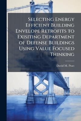 Selecting Energy Efficient Building Envelope Retrofits to Exisiting Department of Defense Buildings Using Value Focused Thinking - David M Pratt - cover