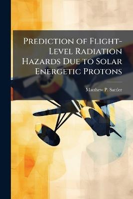 Prediction of Flight-Level Radiation Hazards Due to Solar Energetic Protons - Matthew P Sattler - cover
