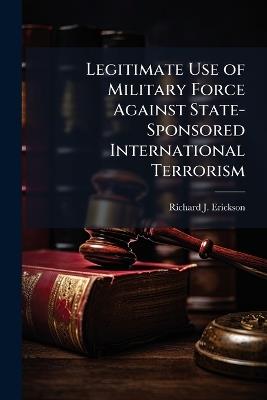Legitimate Use of Military Force Against State-Sponsored International Terrorism - Richard J Erickson - cover