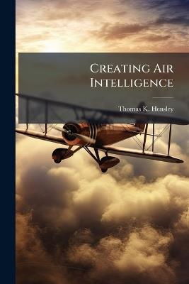 Creating Air Intelligence: The Influence of Intelligence on US Air Strategies in Western Europe During World War II - Thomas K Hensley - cover