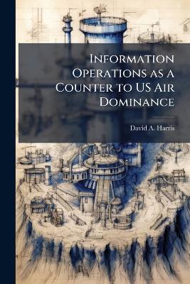 Information Operations as a Counter to US Air Dominance: A Rival's Perspective - David A Harris - cover