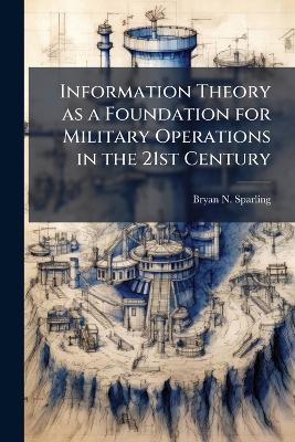 Information Theory as a Foundation for Military Operations in the 21st Century - Bryan N Sparling - cover