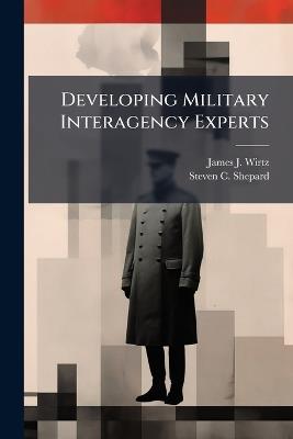 Developing Military Interagency Experts: The Next Hurdle - James J Wirtz,Steven C Shepard - cover