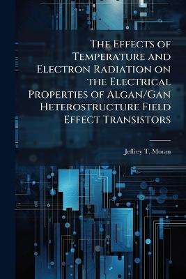 The Effects of Temperature and Electron Radiation on the Electrical Properties of Algan/Gan Heterostructure Field Effect Transistors - Jeffrey T Moran - cover