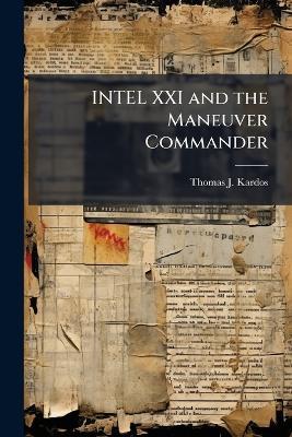 INTEL XXI and the Maneuver Commander: Redefining Execution of Tactical Military Intelligence Operations - Thomas J Kardos - cover