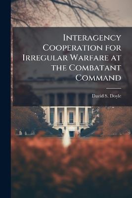 Interagency Cooperation for Irregular Warfare at the Combatant Command - David S Doyle - cover
