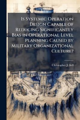 Is Systemic Operation Design Capable of Reducing Significantly Bias in Operational Level Planning Caused by Military Organizational Culture? - Christopher J Bell - cover