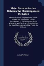 Water Communication Between the Mississippi and the Lakes: Memorial to the Congress of the United States, and Supplement, on the Improvement of the Navigation of the Wisconsin and Fox Rivers, Submitted by the Canal Conventions Held at Prairie Du Chien, in