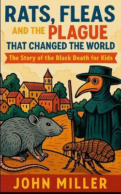 Rats, Fleas, and the Plague That Changed the World: The Story of the Black Death For Kids - John Miller - cover