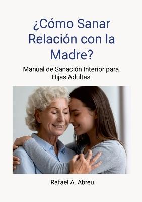 ¿Cómo sanar relación con la madre? Proceso de 12 pasos. Manual de Sanación Interior para Hijas: Manual de Sanación Interior para Hijas - Rafael Abreu - cover
