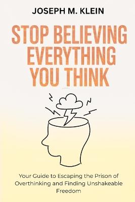 Stop Believing Everything You Think: Your Guide to Escaping the Prison of Overthinking and Finding Unshakeable Freedom (The Critical Truth Your Mind Won't Tell You) - Joseph M Klein - cover