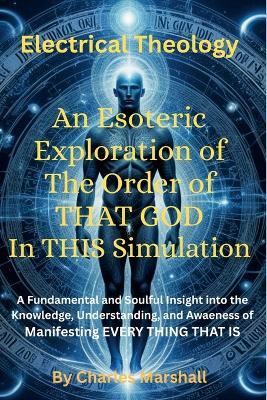 Electrical Theology: An Esoteric Exploration of The Order of THAT GOD In THIS Simulation: A Fundamental Soulful Insight into the Knowledge, Understanding And Awareness of Manifesting EVERY THING THAT IS - Charles Marshall - cover