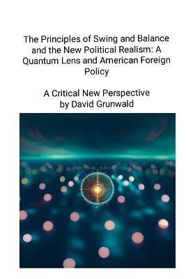The Principles of Swing and Balance and the New Political Realism: A Quantum Lens and American Foreign Policy A Critical New Perspective: A Critical New Perspective - David Grunwald - cover