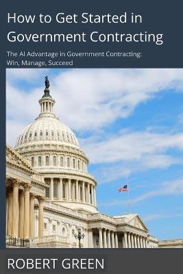 How to Get Started in Government Contracting: The AI Advantage in Government Contracting: Win, Manage, Succeed - Robert Green - cover
