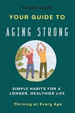 Your Guide To Aging Strong - Simple Habits for a Longer, Healthier Life: Thriving at Every Age