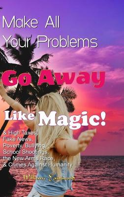 Make All Your Problems Go Away Like Magic!: & High Taxes, Fake News, Poverty, Bullying, School Shootings, the New Arms Race, & Crimes Against Humanity - William Eastwood - cover
