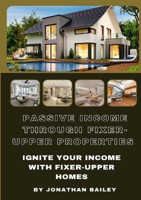 Passive Income Through Fixer-Upper Properties: Ignite Your Income With Fixer-Upper Homes - Jonathan Bailey - cover