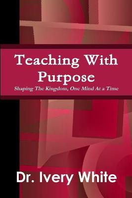 Teaching With Purpose "Shaping the Kingdom, One Mind At a Time" - Ivery White - cover