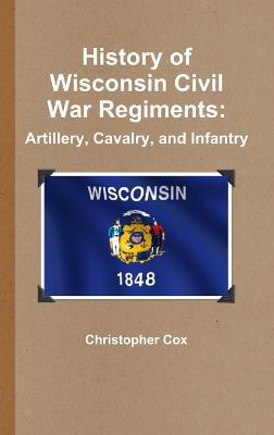 History of Wisconsin Civil War Regiments: Artillery, Cavalry, and Infantry - Christopher Cox - cover