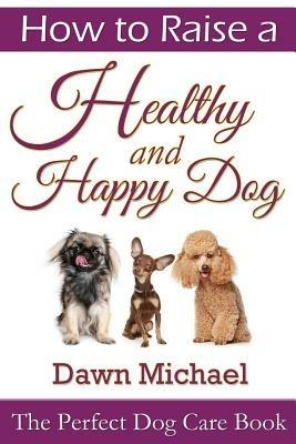 How to Raise a Healthy and Happy Dog: The Perfect Dog Care Book - Dawn Michael - cover