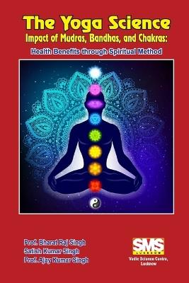 The Yoga Science - Impact of Mudras, Bandhas, and Chakras: Health Benefits Through Spiritual Method - Prof Bharat Raj Singh,Satish Kumar Singh,Prof Ajay Kumar Singh - cover