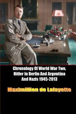 Chronology of World War Two, Hitler in Berlin and Argentina and Nazis 1945-2013 - Maximillien De Lafayette - cover