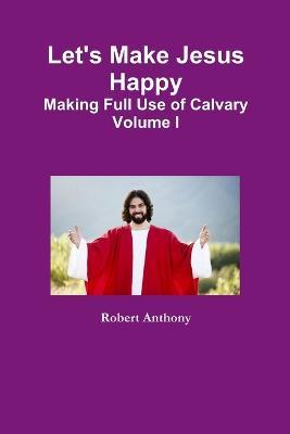 Let's Make Jesus Happy: Making Full Use of Calvary Volume I - Robert Anthony - cover