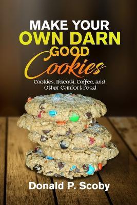 Make Your Own Darn Good Cookies: Cookies, Biscotti, Coffee, and Other Comfort Food - Donald Scoby - cover