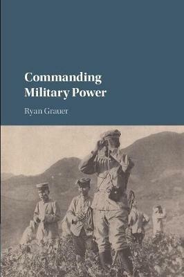 Commanding Military Power: Organizing for Victory and Defeat on the Battlefield - Ryan Grauer - cover