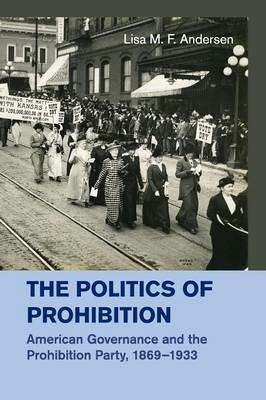 The Politics of Prohibition: American Governance and the Prohibition Party, 1869-1933 - Lisa M. F. Andersen - cover