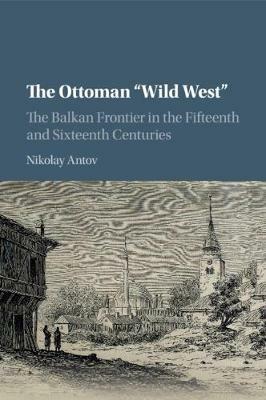 The Ottoman 'Wild West': The Balkan Frontier in the Fifteenth and Sixteenth Centuries - Nikolay Antov - cover