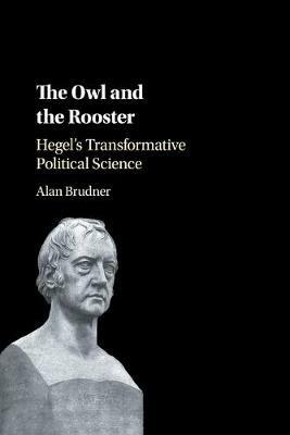The Owl and the Rooster: Hegel's Transformative Political Science - Alan Brudner - cover