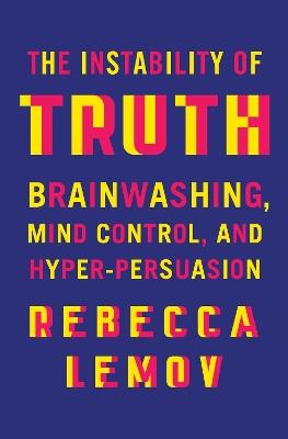 The Instability of Truth: Brainwashing, Mind Control, and Hyper-Persuasion - Rebecca Lemov - cover