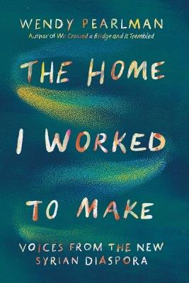The Home I Worked to Make: Voices from the New Syrian Diaspora - Wendy Pearlman - cover