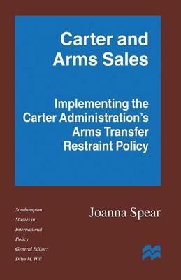 Carter and Arms Sales: Implementing the Carter Administration’s Arms Transfer Restraint Policy - Joanna Spear - cover