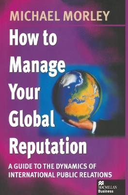 How to Manage Your Global Reputation: A Guide to the Dynamics of International Public Relations - Michael Morley - cover