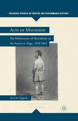 Acts of Manhood: The Performance of Masculinity on the American Stage, 1828–1865 - K. Kippola - cover