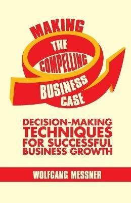 Making the Compelling Business Case: Decision-Making Techniques for Successful Business Growth - W. Messner - cover