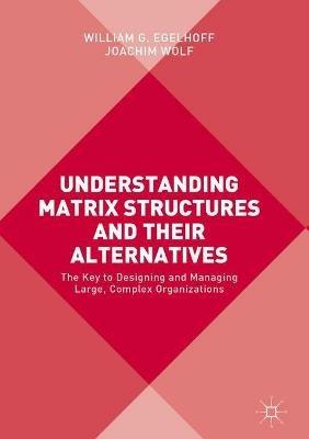 Understanding Matrix Structures and their Alternatives: The Key to Designing and Managing Large, Complex Organizations - William G. Egelhoff,Joachim Wolf - cover