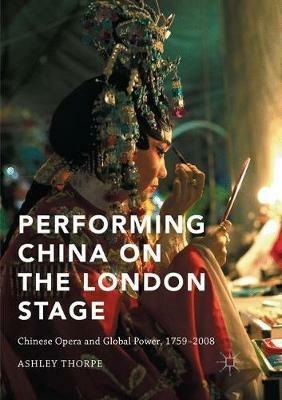 Performing China on the London Stage: Chinese Opera and Global Power, 1759–2008 - Ashley Thorpe - cover