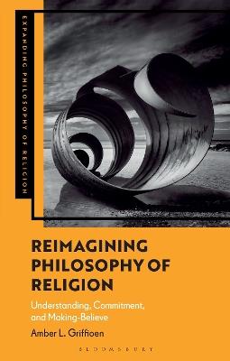 Reimagining Philosophy of Religion: Understanding, Commitment, and Making-Believe - Amber L. Griffioen - cover