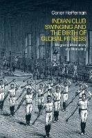 Indian Club Swinging and the Birth of Global Fitness: Mugdars, Masculinity and Marketing - Conor Heffernan - cover