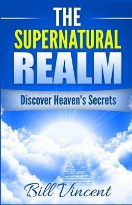 The Supernatural Realm: Discover Heaven's Secrets - Bill Vincent - cover