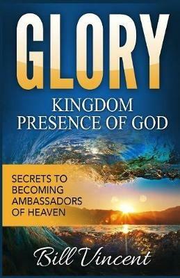 Glory: Kingdom Presence Of God: Secrets to Becoming Ambassadors of Christ - Bill Vincent - cover