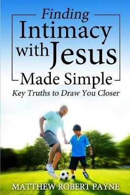 Finding Intimacy With Jesus Made Simple: Key Truths to Draw You Closer - Matthew Robert Payne - cover